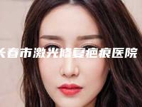 长春市激光修复疤痕医院排行公认靠谱(长春市激光修复疤痕整形医院)