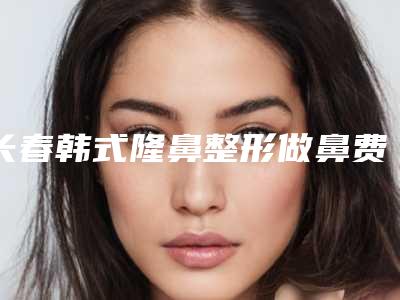 长春韩式隆鼻整形做鼻费用会受到哪些因素影响