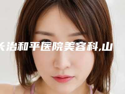 长治和平医院美容科,山西长治和谐医疗健康中心人气医生PK