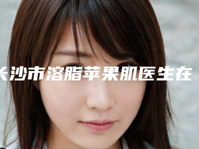 长沙市溶脂苹果肌医生在榜名单都是哪些上榜-长沙市溶脂苹果肌整形医生
