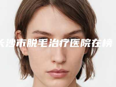 长沙市脱毛治疗医院在榜名单top10强1v1对比(长沙市脱毛治疗整形医院)