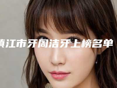 镇江市牙周洁牙上榜名单前十名全新预测-镇江市牙周洁牙口腔医生