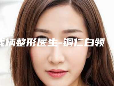 钱炳整形医生-铜仁白领医疗美容外科诊所钱炳医师又好且正规