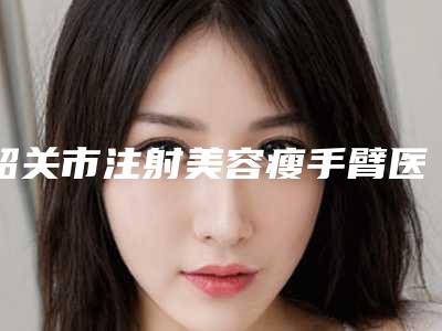 韶关市注射美容瘦手臂医院排名前十佳抢手推荐-韶关馨辰医疗美容诊所等实力入选-附价格