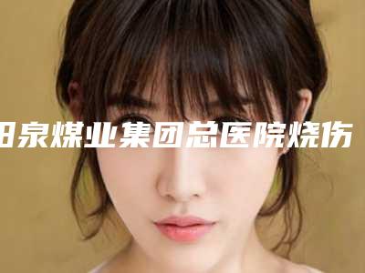 阳泉煤业集团总医院烧伤整形科收费标准2025全新同步上线附激光青胎记治疗案例
