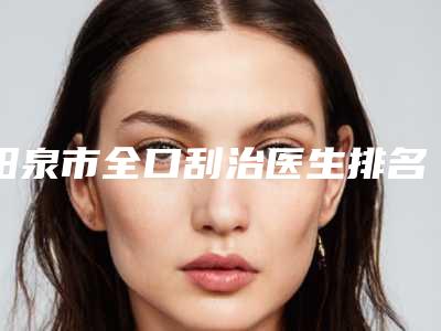 阳泉市全口刮治医生排名榜入围医生都是名医大咖-阳泉市梁俊平口腔医生