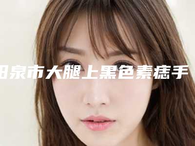 阳泉市大腿上黑色素痣手术切除医生排行top10强多面测评-任玉英医生实力医生出炉