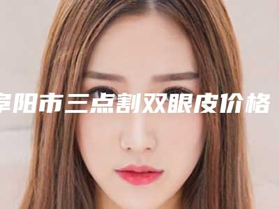 阜阳市三点割双眼皮价格表(价目)收费一览-阜阳市三点割双眼皮均价为8156元
