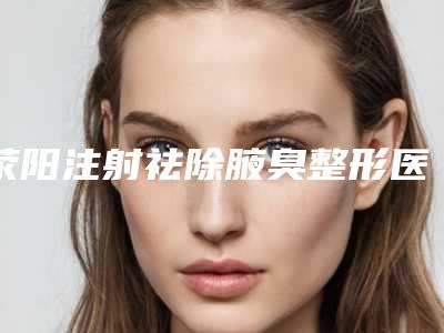 荥阳注射祛除腋臭整形医院大全,2025年郑州市荥阳注射祛除腋臭蕞新整形医院排名