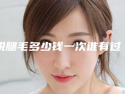 脱腿毛多少钱一次谁有过这样的经验啊_脱腿毛大概需要几次?