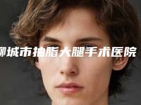 聊城市抽脂大腿手术医院上榜清单前五的正规医院更新-聊城市抽脂大腿手术整形医院