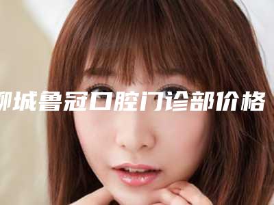 聊城鲁冠口腔门诊部价格(价目)2025新版项目分享-附牙齿突出矫正案例