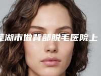 芜湖市做背部脱毛医院上榜清单公认实力佳(皖南医学院整形科诊所可深入了解)