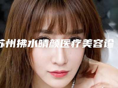 苏州拂水晴颜医疗美容诊所如何-推荐张正强医生,柳江太医生,高利娟医生