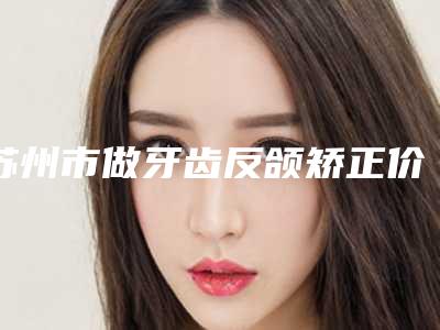 苏州市做牙齿反颌矫正价格(收费标准)超新新鲜大揭秘-苏州市做牙齿反颌矫正价格