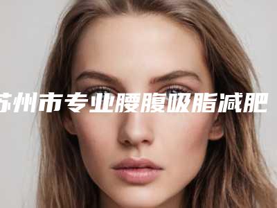 苏州市专业腰腹吸脂减肥医院排行榜top10强口碑解读(苏州市专业腰腹吸脂减肥整形医院)