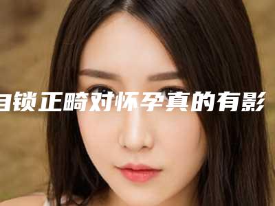 自锁正畸对怀孕真的有影响吗_自锁正畸影响身体健康吗
