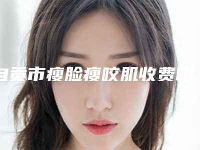 自贡市瘦脸瘦咬肌收费明细整容发布-自贡市瘦脸瘦咬肌医院费用怎样