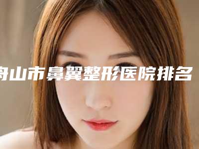 舟山市鼻翼整形医院排名详解查看(舟山市鼻翼整形整形医院)