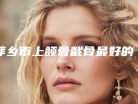 萍乡市上颌骨截骨最好的整容医院是哪家(萍乡王妃医疗美容门诊部收费合理推荐)