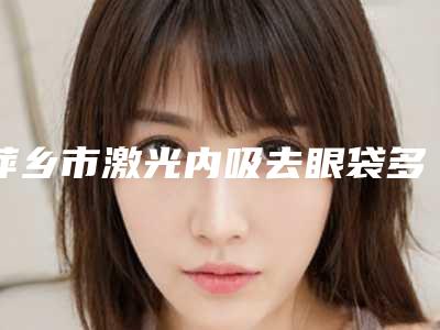 萍乡市激光内吸去眼袋多少钱(2025年萍乡市激光内吸去眼袋价格(价目)官网汇总)