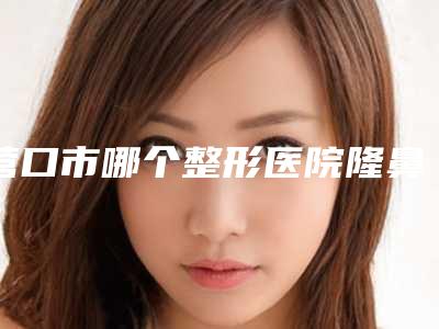 营口市哪个整形医院隆鼻做修复手术最好(营口康艺整形美容诊所看谁个更出色)
