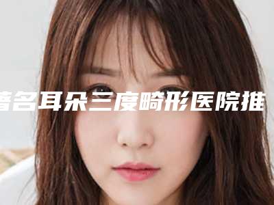 著名耳朵三度畸形医院推荐:耳朵三度畸形医院top30榜单