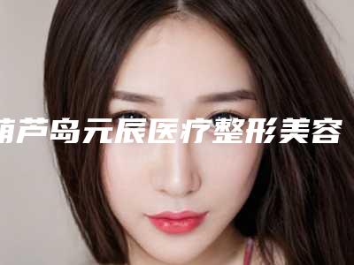 葫芦岛元辰医疗整形美容医院,葫芦岛华美整形美容门诊哪位专家更厉害