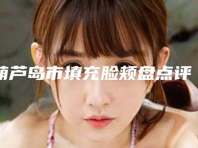 葫芦岛市填充脸颊盘点评价都不错的名单-葫芦岛元辰医疗美容门诊回归NO-1