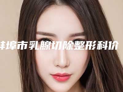 蚌埠市乳腺切除整形科价格表公开-蚌埠市乳腺切除失败修复价格贵不贵