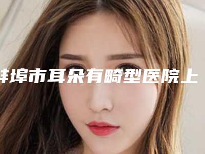蚌埠市耳朵有畸型医院上榜清单top10强新鲜出炉-蚌埠市耳朵有畸型整形医院