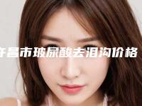 许昌市玻尿酸去泪沟价格表信息-许昌市玻尿酸去泪沟大致要多少钱