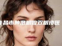 许昌市肿泡眼做双眼皮医院年度整合(许昌市肿泡眼做双眼皮整形医院)
