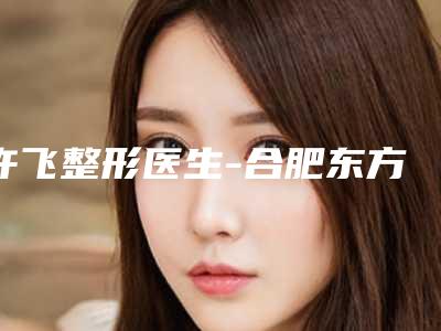 许飞整形医生-合肥东方怡人整形许飞医师悄悄登上“三甲”