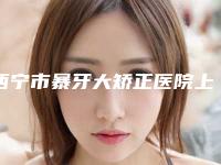 西宁市暴牙大矫正医院上榜清单top10抢鲜看(西宁德宇口腔门诊部私立医美价格更到位)