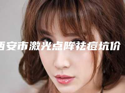 西安市激光点阵祛痘坑价格(收费标准)一览,附科室-西安市激光点阵祛痘坑费用是多少术后如何护理
