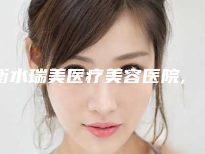 衡水瑞美医疗美容医院,衡水瑞美医疗美容门诊部哪个医院好附案例