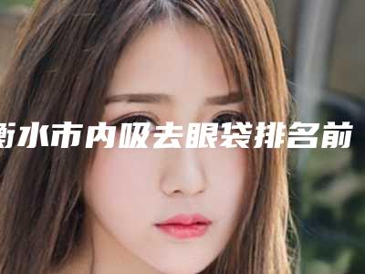 衡水市内吸去眼袋排名前十2025版上新(衡水市内吸去眼袋整形医院)