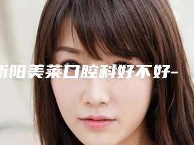 衡阳美莱口腔科好不好-收费明细全新抢先看