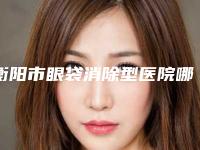 衡阳市眼袋消除型医院哪里好(南华附一美容科诊所可深入了解)