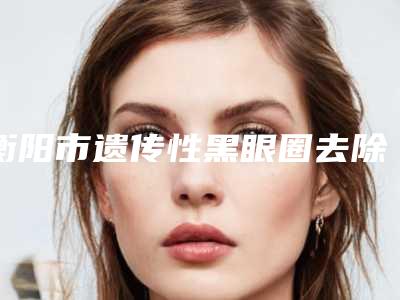 衡阳市遗传性黑眼圈去除整形医院在榜名单前十佳大综合(衡阳诺美医疗整形各自技术特点解析)
