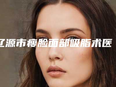 辽源市瘦脸面部吸脂术医生上榜清单前十有哪些医生上榜-张铁民医生权威更靠谱