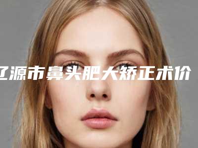 辽源市鼻头肥大矫正术价格价位表受欢迎曝出-辽源矿业集团总医院手术价格一般要多少钱