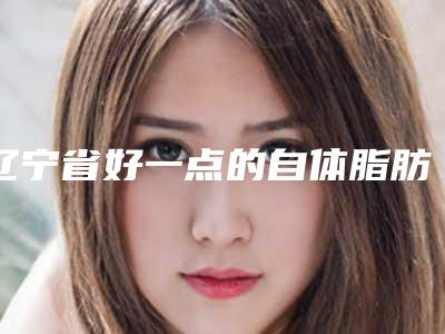 辽宁省好一点的自体脂肪活细胞除皱医院(铁岭慈济医疗美容都被大家熟知)