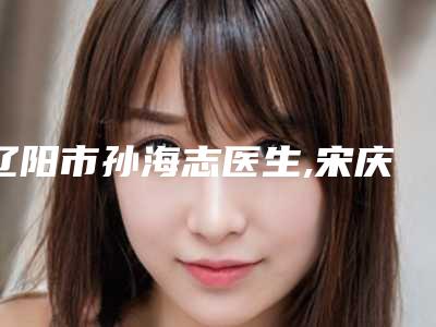 辽阳市孙海志医生,宋庆喜医生你比较喜欢哪一个