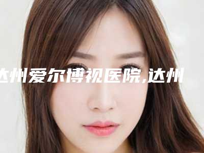 达州爱尔博视医院,达州李双均医疗美容整形门诊部二强争霸看你选哪家