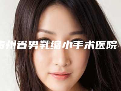 贵州省男乳缩小手术医院推荐:男乳缩小手术医院前20哪个好呢