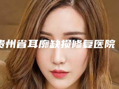 贵州省耳廓缺损修复医院推荐:耳廓缺损修复医院30强深受信赖