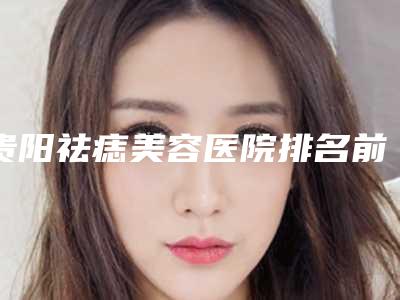 贵阳祛痣美容医院排名前十(贵阳祛痣美容医院排名前十名)