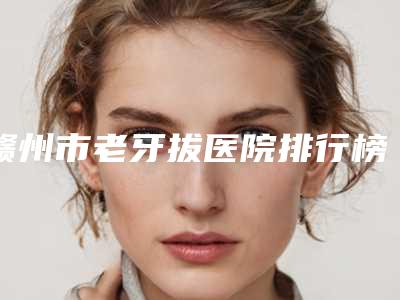 赣州市老牙拔医院排行榜前十佳全新洗牌(赣州市老牙拔口腔医院口碑、实力一一盘点)